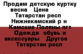 Продам детскую куртку весна › Цена ­ 2 000 - Татарстан респ., Нижнекамский р-н, Камские Поляны пгт Одежда, обувь и аксессуары » Другое   . Татарстан респ.